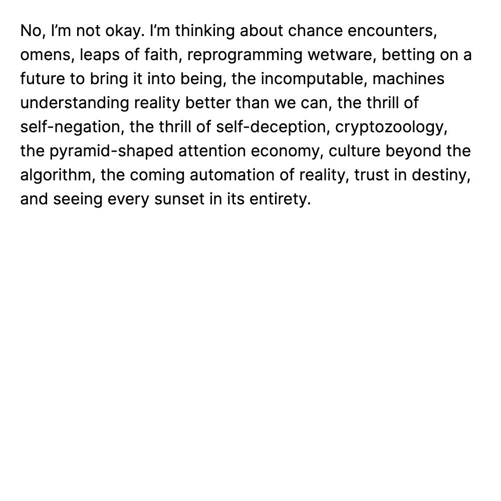 No, I’m not okay. I’m thinking about chance encounters, omens, leaps of faith, reprogramming wetware, betting on a future to bring it into being, the incomputable, machines understanding reality better than we can, the thrill of self-negation, the thrill of self-deception, cryptozoology, the pyramid-shaped attention economy, culture beyond the algorithm, the coming automation of reality, trust in destiny, and seeing every sunset in its entirety.