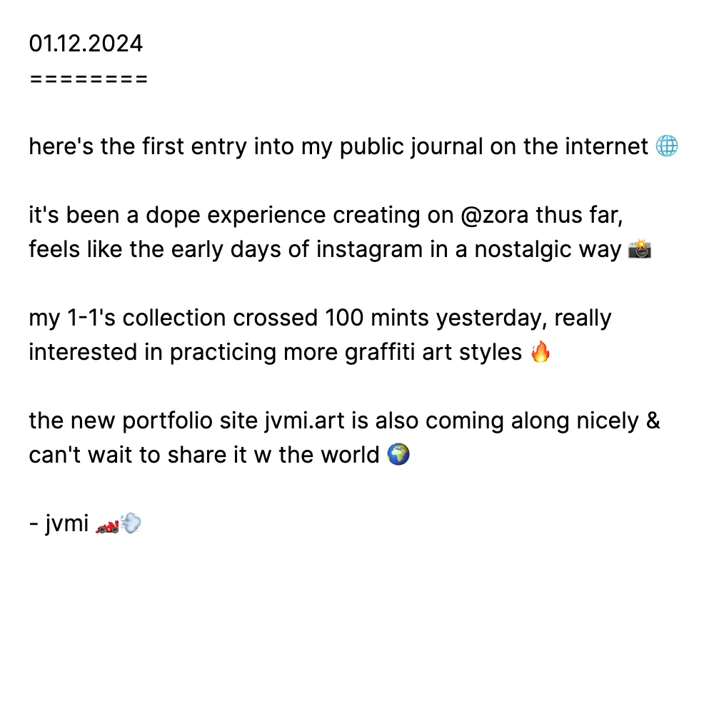 01.12.2024
========

here's the first entry into my public journal on the internet 🌐

it's been a dope experience creating on @zora thus far, feels like the early days of instagram in a nostalgic way 📸

my 1-1's collection crossed 100 mints yesterday, really interested in practicing more graffiti art styles 🔥

the new portfolio site jvmi.art is also coming along nicely & can't wait to share it w the world 🌍

- jvmi 🏎️💨