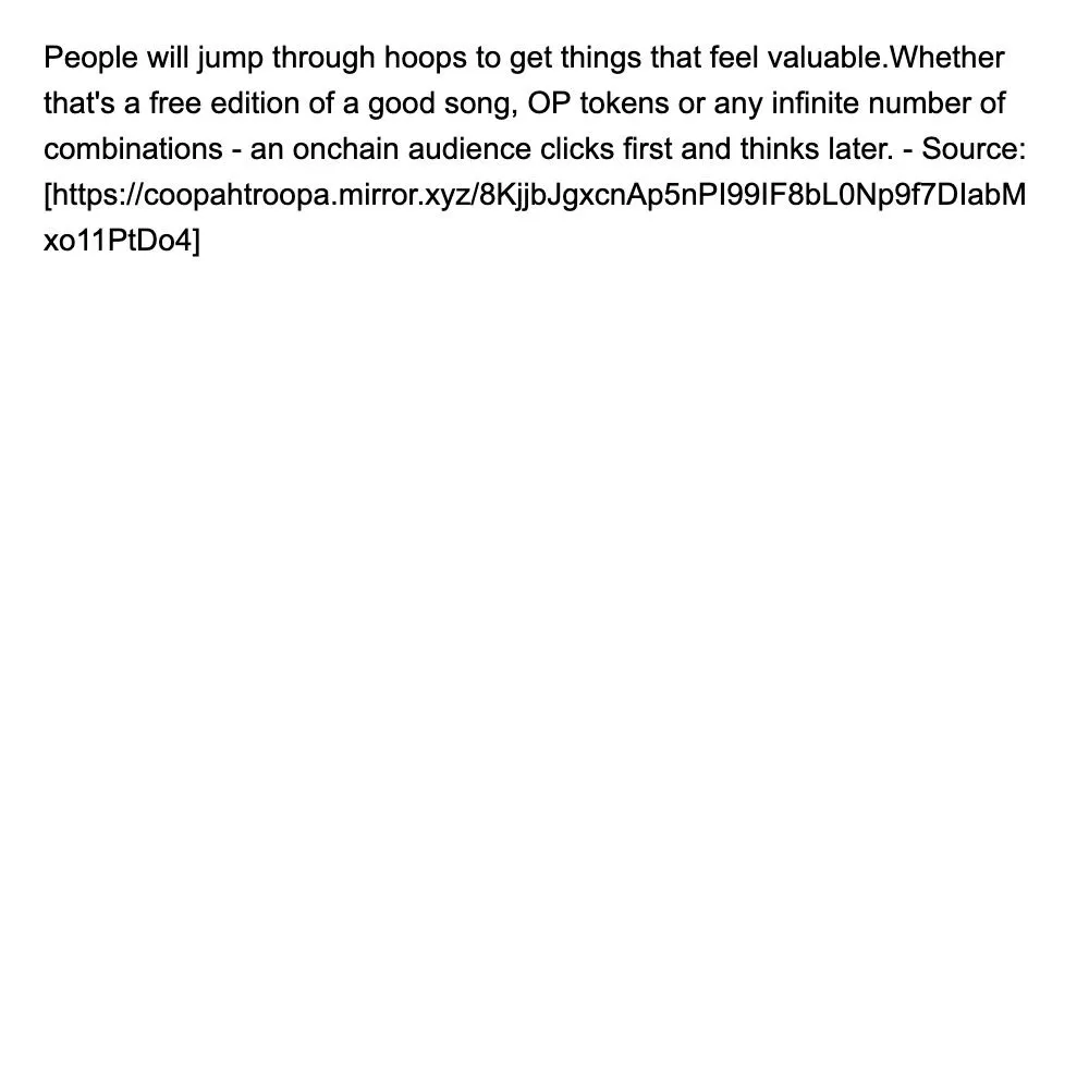 People will jump through hoops to get things that feel valuable.Whether that's a free edition of a good song, OP tokens or any infinite number of combinations - an onchain audience clicks first and thinks later. - Source: [https://coopahtroopa.mirror.xyz/8KjjbJgxcnAp5nPI99IF8bL0Np9f7DIabMxo11PtDo4]