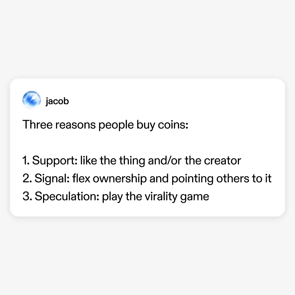 Three reasons people buy coins:

1. Support: like the thing and/or the creator
2. Signal: flex ownership and pointing others to it
3. Speculation: play the virality game

